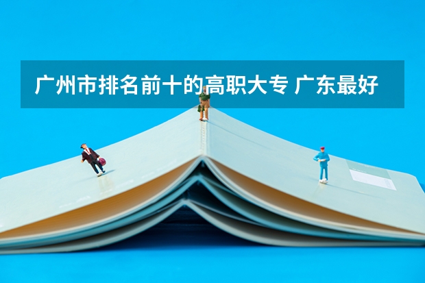 广州市排名前十的高职大专 广东最好的十大专科学校