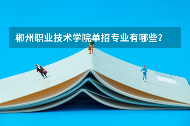 郴州职业技术学院单招专业有哪些?