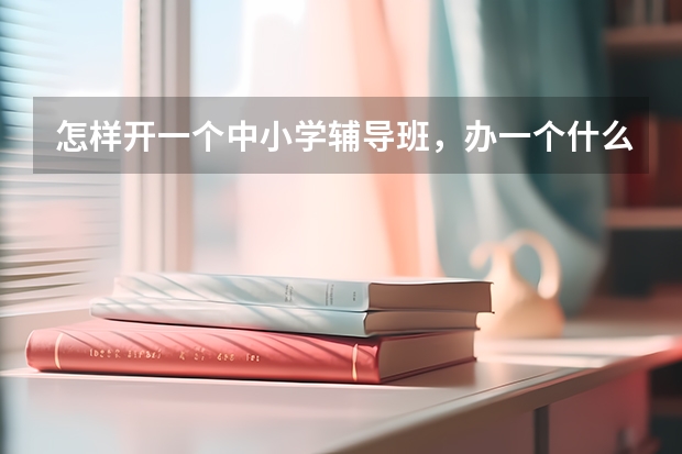 怎样开一个中小学辅导班，办一个什么样的辅导班好？