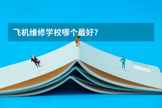 飞机维修学校哪个最好？