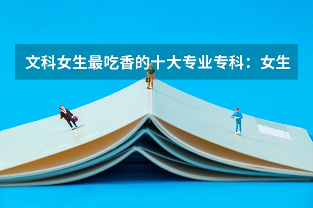 文科女生最吃香的十大专业专科:女生专科有什么好的专业推荐?