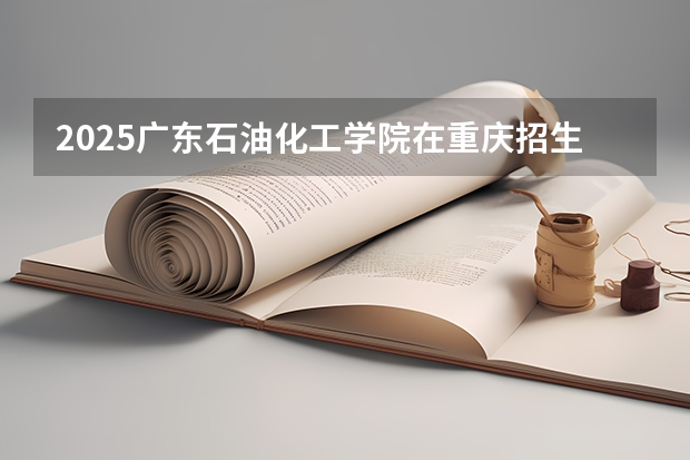 2025广东石油化工学院在重庆招生计划汇总