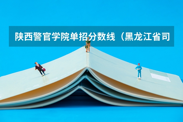 陕西警官学院单招分数线（黑龙江省司法警官学院录取分数线）