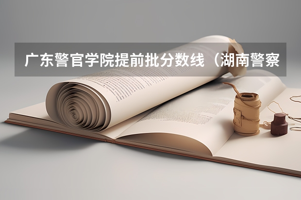 广东警官学院提前批分数线（湖南警察学院分数线）