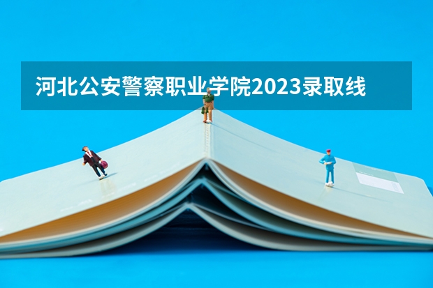 河北公安警察职业学院2023录取线 2023年各省高考警察院校录取分数线一览表