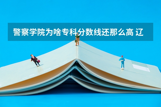 警察学院为啥专科分数线还那么高 辽宁警察学院2023年招生录取线?